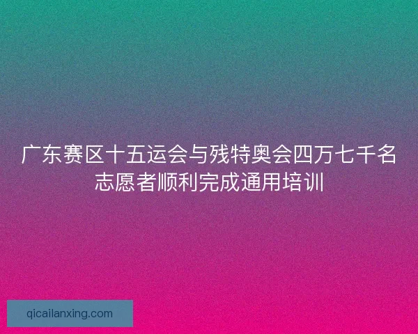 广东赛区十五运会与残特奥会四万七千名志愿者顺利完成通用培训